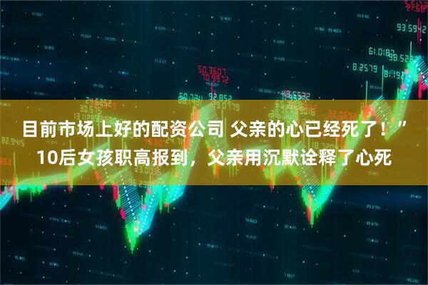 目前市场上好的配资公司 父亲的心已经死了！”10后女孩职高报到，父亲用沉默诠释了心死
