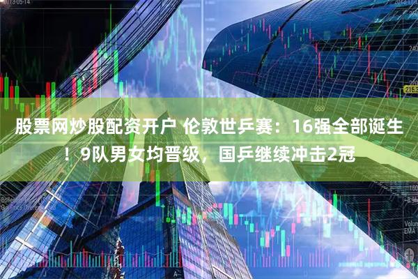 股票网炒股配资开户 伦敦世乒赛：16强全部诞生！9队男女均晋级，国乒继续冲击2冠