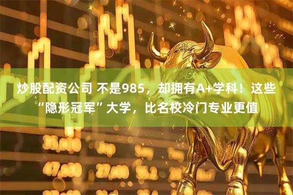 炒股配资公司 不是985，却拥有A+学科！这些“隐形冠军”大学，比名校冷门专业更值
