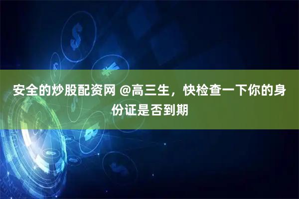 安全的炒股配资网 @高三生，快检查一下你的身份证是否到期