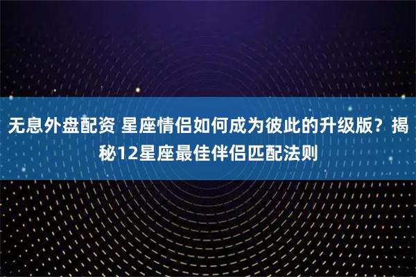 无息外盘配资 星座情侣如何成为彼此的升级版？揭秘12星座最佳伴侣匹配法则