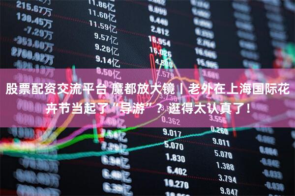 股票配资交流平台 魔都放大镜丨老外在上海国际花卉节当起了“导游”？逛得太认真了！