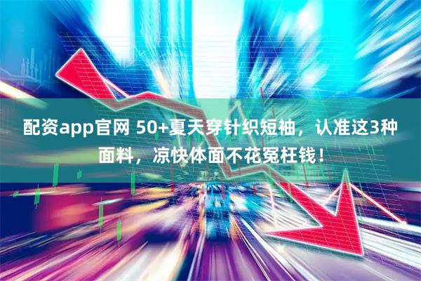 配资app官网 50+夏天穿针织短袖，认准这3种面料，凉快体面不花冤枉钱！