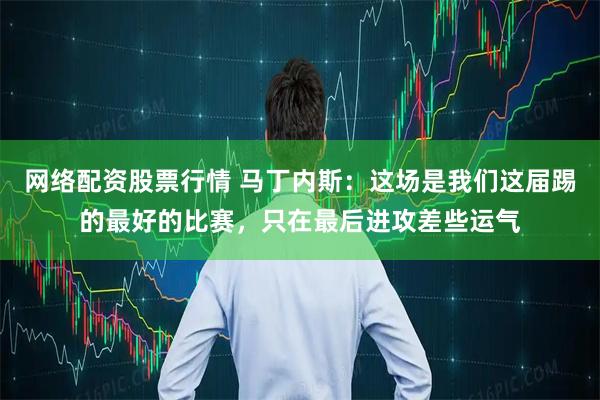 网络配资股票行情 马丁内斯：这场是我们这届踢的最好的比赛，只在最后进攻差些运气