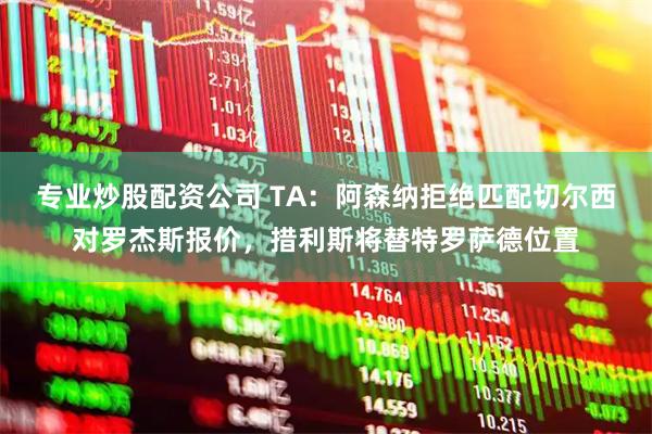专业炒股配资公司 TA：阿森纳拒绝匹配切尔西对罗杰斯报价，措利斯将替特罗萨德位置