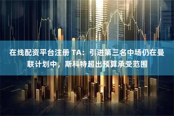 在线配资平台注册 TA：引进第三名中场仍在曼联计划中，斯科特超出预算承受范围