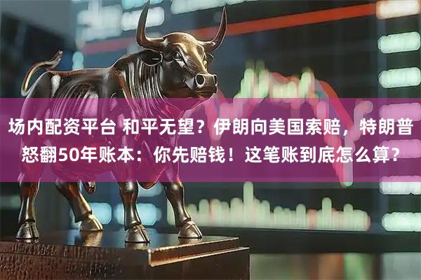 场内配资平台 和平无望？伊朗向美国索赔，特朗普怒翻50年账本：你先赔钱！这笔账到底怎么算？