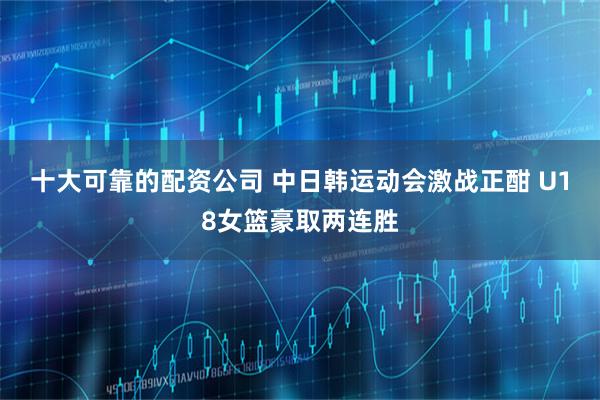 十大可靠的配资公司 中日韩运动会激战正酣 U18女篮豪取两连胜