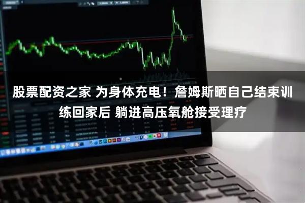 股票配资之家 为身体充电！詹姆斯晒自己结束训练回家后 躺进高压氧舱接受理疗