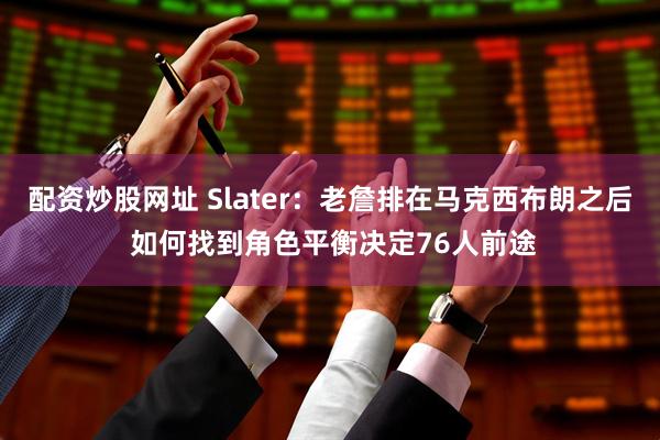 配资炒股网址 Slater：老詹排在马克西布朗之后 如何找到角色平衡决定76人前途