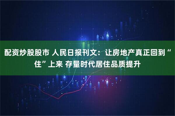配资炒股股市 人民日报刊文：让房地产真正回到“住”上来 存量时代居住品质提升